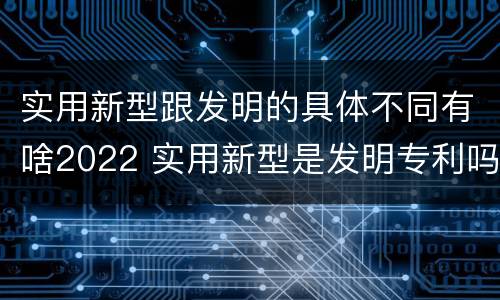 实用新型跟发明的具体不同有啥2022 实用新型是发明专利吗