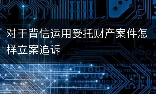 对于背信运用受托财产案件怎样立案追诉