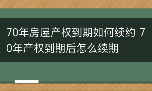 70年房屋产权到期如何续约 70年产权到期后怎么续期