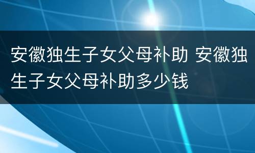 安徽独生子女父母补助 安徽独生子女父母补助多少钱