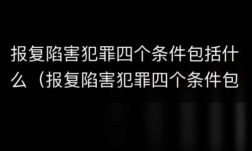 报复陷害犯罪四个条件包括什么（报复陷害犯罪四个条件包括什么案件）