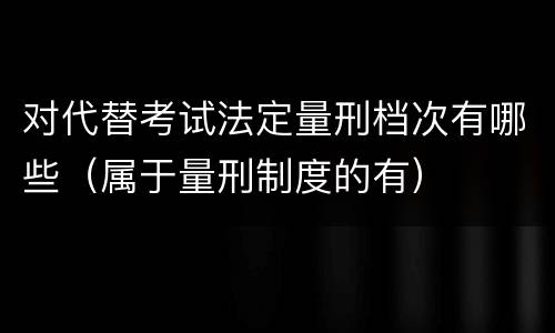 对代替考试法定量刑档次有哪些（属于量刑制度的有）