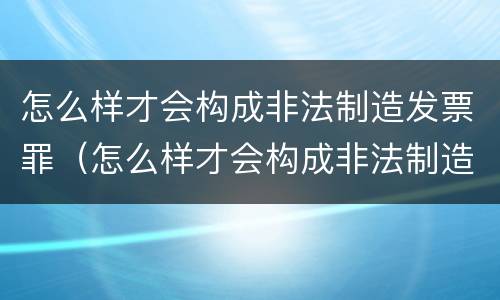 怎么样才会构成非法制造发票罪（怎么样才会构成非法制造发票罪呢）