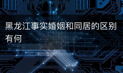 黑龙江事实婚姻和同居的区别有何