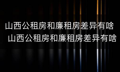 山西公租房和廉租房差异有啥 山西公租房和廉租房差异有啥规定