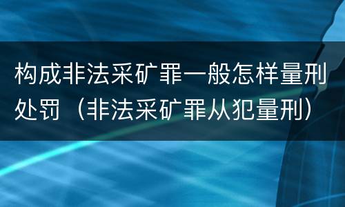 构成非法采矿罪一般怎样量刑处罚（非法采矿罪从犯量刑）