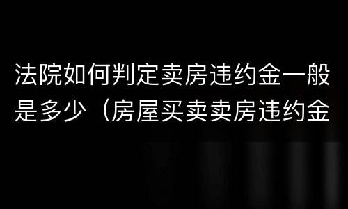 法院如何判定卖房违约金一般是多少（房屋买卖卖房违约金怎么算）