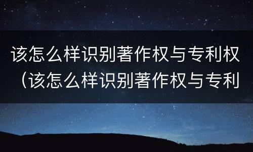 该怎么样识别著作权与专利权（该怎么样识别著作权与专利权的区别）