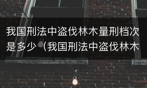 我国刑法中盗伐林木量刑档次是多少（我国刑法中盗伐林木量刑档次是多少级）