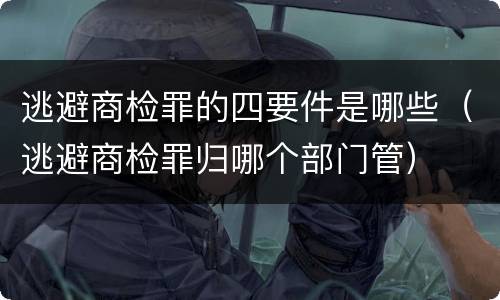 逃避商检罪的四要件是哪些（逃避商检罪归哪个部门管）