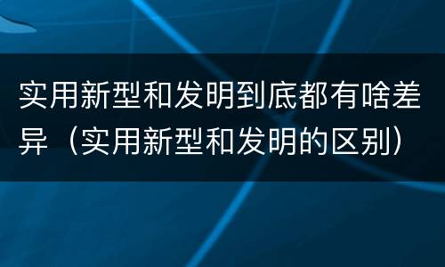 实用新型和发明到底都有啥差异（实用新型和发明的区别）
