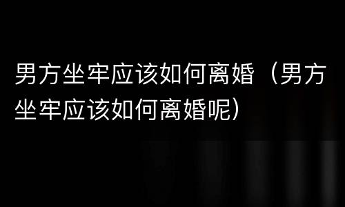 男方坐牢应该如何离婚（男方坐牢应该如何离婚呢）