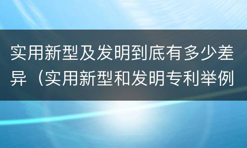 实用新型及发明到底有多少差异（实用新型和发明专利举例）
