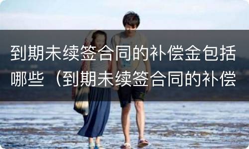 到期未续签合同的补偿金包括哪些（到期未续签合同的补偿金包括哪些项目）