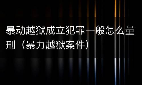 暴动越狱成立犯罪一般怎么量刑（暴力越狱案件）