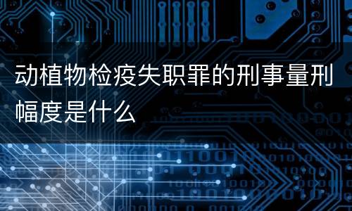 动植物检疫失职罪的刑事量刑幅度是什么