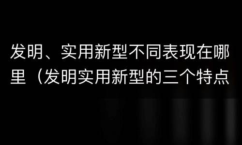 发明、实用新型不同表现在哪里（发明实用新型的三个特点）