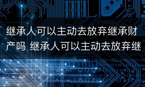 继承人可以主动去放弃继承财产吗 继承人可以主动去放弃继承财产吗为什么