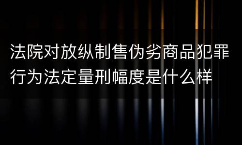 法院对放纵制售伪劣商品犯罪行为法定量刑幅度是什么样