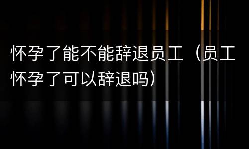怀孕了能不能辞退员工（员工怀孕了可以辞退吗）