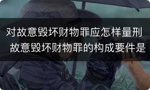 对故意毁坏财物罪应怎样量刑 故意毁坏财物罪的构成要件是什么?如何处罚?