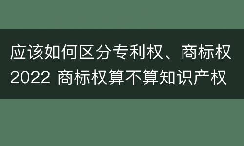 应该如何区分专利权、商标权2022 商标权算不算知识产权