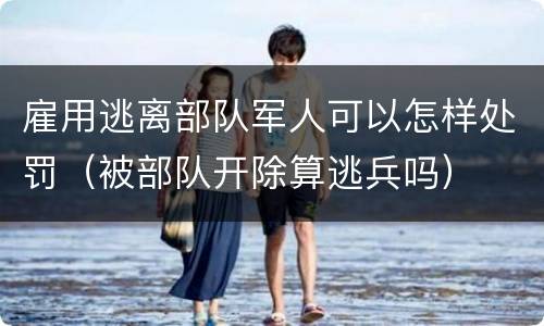 雇用逃离部队军人可以怎样处罚（被部队开除算逃兵吗）