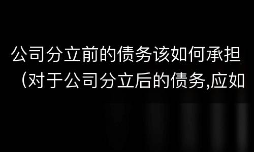 公司分立前的债务该如何承担（对于公司分立后的债务,应如何承担）