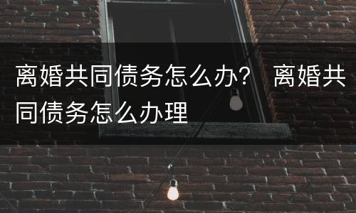 离婚共同债务怎么办？ 离婚共同债务怎么办理