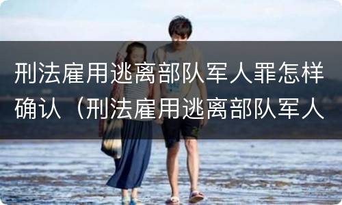 刑法雇用逃离部队军人罪怎样确认（刑法雇用逃离部队军人罪怎样确认关系）