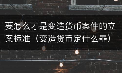 要怎么才是变造货币案件的立案标准（变造货币定什么罪）