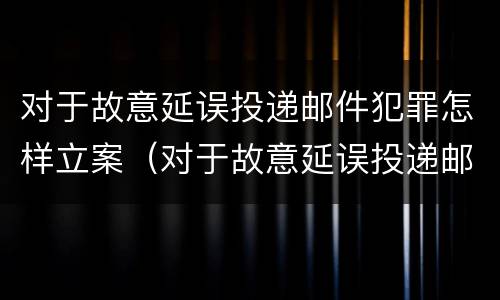 对于故意延误投递邮件犯罪怎样立案（对于故意延误投递邮件犯罪怎样立案侦查）