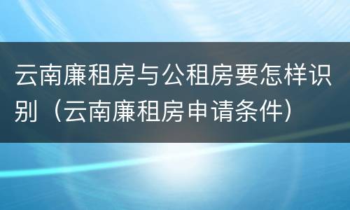 云南廉租房与公租房要怎样识别（云南廉租房申请条件）