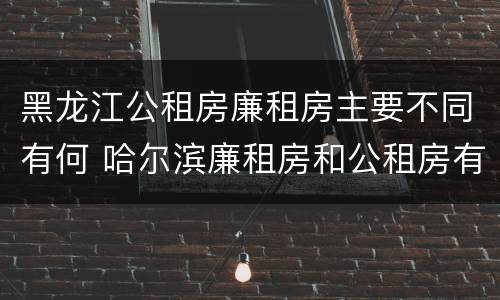 黑龙江公租房廉租房主要不同有何 哈尔滨廉租房和公租房有什么区别