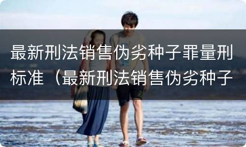 最新刑法销售伪劣种子罪量刑标准（最新刑法销售伪劣种子罪量刑标准表）