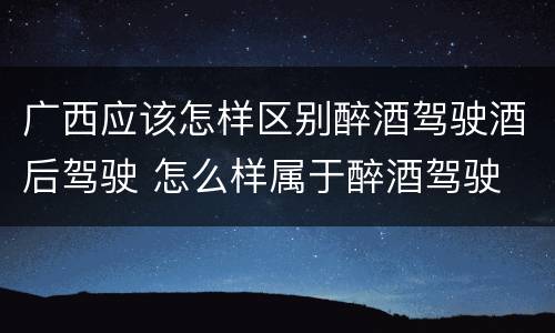 广西应该怎样区别醉酒驾驶酒后驾驶 怎么样属于醉酒驾驶