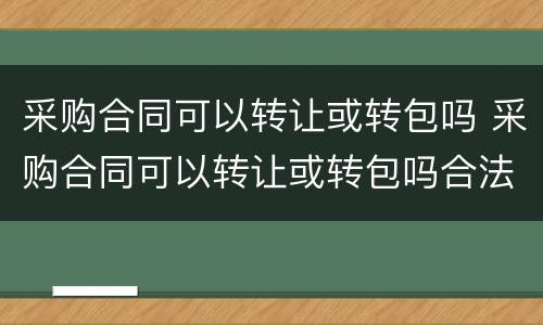 采购合同可以转让或转包吗 采购合同可以转让或转包吗合法吗