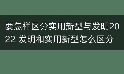 要怎样区分实用新型与发明2022 发明和实用新型怎么区分