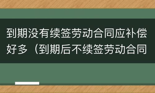 到期没有续签劳动合同应补偿好多（到期后不续签劳动合同补偿）