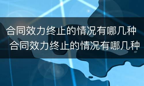 合同效力终止的情况有哪几种 合同效力终止的情况有哪几种情形