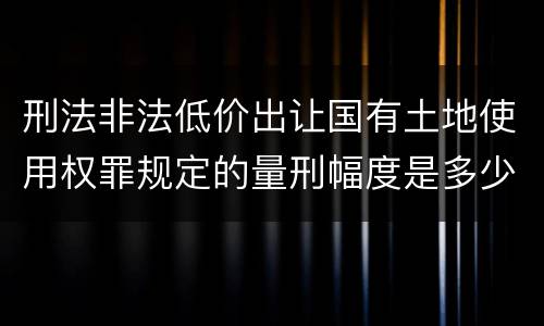 刑法非法低价出让国有土地使用权罪规定的量刑幅度是多少