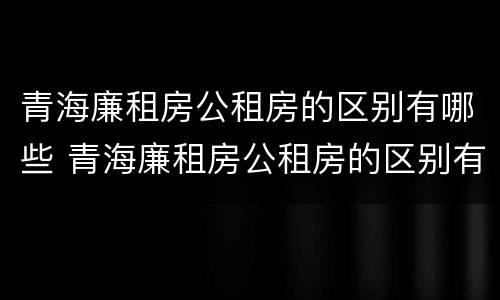 青海廉租房公租房的区别有哪些 青海廉租房公租房的区别有哪些呢