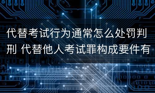 代替考试行为通常怎么处罚判刑 代替他人考试罪构成要件有何规定