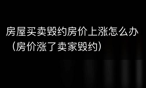 房屋买卖毁约房价上涨怎么办（房价涨了卖家毁约）