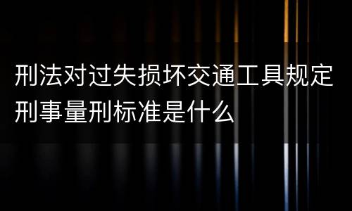刑法对过失损坏交通工具规定刑事量刑标准是什么
