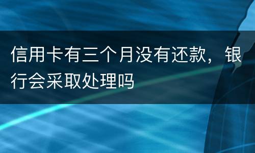 信用卡有三个月没有还款，银行会采取处理吗