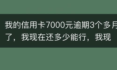 我的信用卡7000元逾期3个多月了，我现在还多少能行，我现在没那么多钱