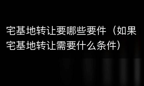 宅基地转让要哪些要件（如果宅基地转让需要什么条件）
