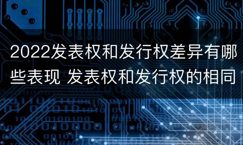 2022发表权和发行权差异有哪些表现 发表权和发行权的相同点