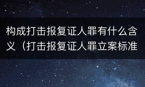 构成打击报复证人罪有什么含义（打击报复证人罪立案标准）